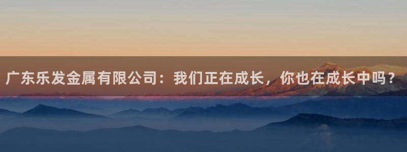 旺财28包怎么样：广东乐发金属有限公司：我们正在成长，你也在成长中吗？