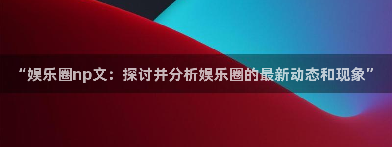 旺财28体育f开号：“娱乐圈np文：探讨并分析娱乐圈的最新动态和现象”